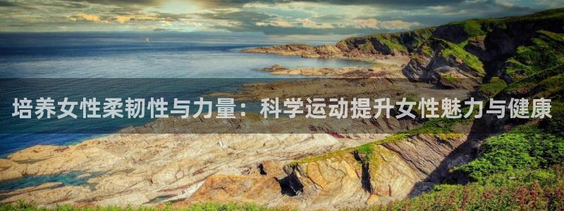 熊猫体育v3.新网页.org：培养女性柔韧性与力量：科学运动提升女性魅力与健康